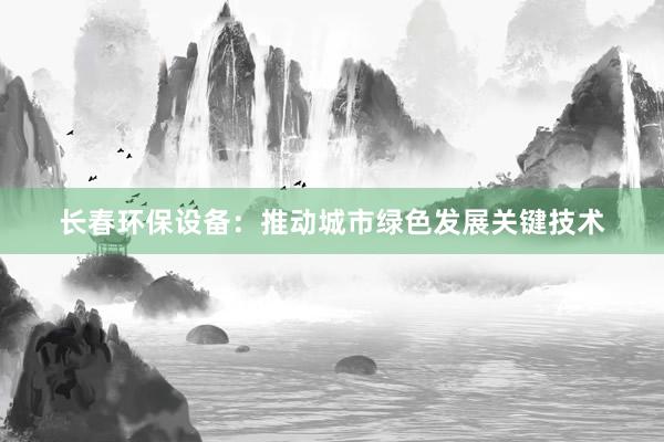 长春环保设备：推动城市绿色发展关键技术